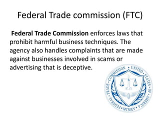 Federal Trade commission (FTC)
Federal Trade Commission enforces laws that
prohibit harmful business techniques. The
agency also handles complaints that are made
against businesses involved in scams or
advertising that is deceptive.
 