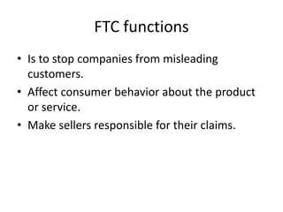 FTC functions
• Is to stop companies from misleading
customers.
• Affect consumer behavior about the product
or service.
• Make sellers responsible for their claims.
 
