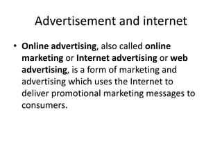 Advertisement and internet
• Online advertising, also called online
marketing or Internet advertising or web
advertising, is a form of marketing and
advertising which uses the Internet to
deliver promotional marketing messages to
consumers.
 