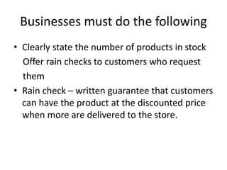Businesses must do the following
• Clearly state the number of products in stock
Offer rain checks to customers who request
them
• Rain check – written guarantee that customers
can have the product at the discounted price
when more are delivered to the store.
 