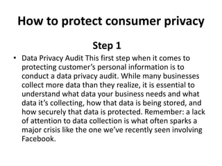 How to protect consumer privacy
Step 1
• Data Privacy Audit This first step when it comes to
protecting customer’s personal information is to
conduct a data privacy audit. While many businesses
collect more data than they realize, it is essential to
understand what data your business needs and what
data it’s collecting, how that data is being stored, and
how securely that data is protected. Remember: a lack
of attention to data collection is what often sparks a
major crisis like the one we’ve recently seen involving
Facebook.
 