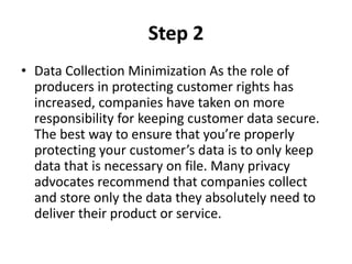 Step 2
• Data Collection Minimization As the role of
producers in protecting customer rights has
increased, companies have taken on more
responsibility for keeping customer data secure.
The best way to ensure that you’re properly
protecting your customer’s data is to only keep
data that is necessary on file. Many privacy
advocates recommend that companies collect
and store only the data they absolutely need to
deliver their product or service.
 