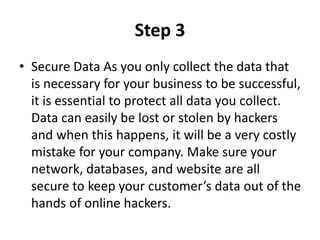 Step 3
• Secure Data As you only collect the data that
is necessary for your business to be successful,
it is essential to protect all data you collect.
Data can easily be lost or stolen by hackers
and when this happens, it will be a very costly
mistake for your company. Make sure your
network, databases, and website are all
secure to keep your customer’s data out of the
hands of online hackers.
 