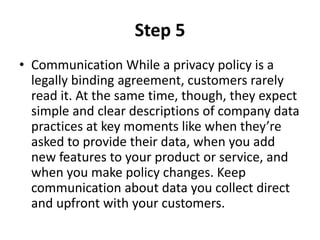 Step 5
• Communication While a privacy policy is a
legally binding agreement, customers rarely
read it. At the same time, though, they expect
simple and clear descriptions of company data
practices at key moments like when they’re
asked to provide their data, when you add
new features to your product or service, and
when you make policy changes. Keep
communication about data you collect direct
and upfront with your customers.
 