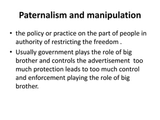 Paternalism and manipulation
• the policy or practice on the part of people in
authority of restricting the freedom .
• Usually government plays the role of big
brother and controls the advertisement too
much protection leads to too much control
and enforcement playing the role of big
brother.
 
