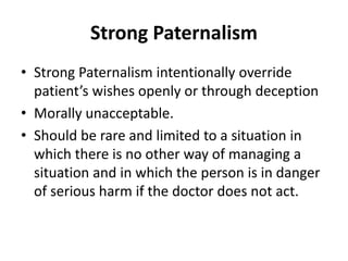 Strong Paternalism
• Strong Paternalism intentionally override
patient’s wishes openly or through deception
• Morally unacceptable.
• Should be rare and limited to a situation in
which there is no other way of managing a
situation and in which the person is in danger
of serious harm if the doctor does not act.
 