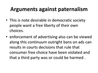 Arguments against paternalism
• This is note desirable in democratic society
people want a free liberty of their own
choices.
• enforcement of advertising also can be viewed
along this continuum outright bans on ads can
results in courts decisions that rule that
consumer free choice have been violated and
that a third party was or could be harmed .
 