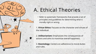 • Refer to systematic frameworks that provide a set of
principles and guidelines for determining what is
morally right or wrong.
1. Virtue Ethics: Focuses on the character and virtues of
the individual.
2. Utilitarianism: Emphasizes the consequences of
actions and aims to maximize overall happiness.
3. Deontology: Centers on adherence to moral duties
and rules.
A. Ethical Theories
 