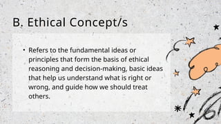 • Refers to the fundamental ideas or
principles that form the basis of ethical
reasoning and decision-making, basic ideas
that help us understand what is right or
wrong, and guide how we should treat
others.
B. Ethical Concept/s
 