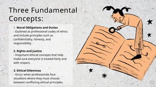1. Moral Obligations and Duties
- Outlined as professional codes of ethics
and include principles such as
confidentiality, honesty, and
responsibility.
2. Rights and Justice
- Important ethical concepts that help
make sure everyone is treated fairly and
with respect.
3. Ethical Dilemmas
- Occur when professionals face
situations where they must choose
between conflicting ethical principles.
Three Fundamental
Concepts:
 