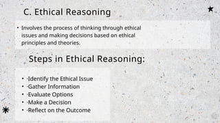 C. Ethical Reasoning
• Involves the process of thinking through ethical
issues and making decisions based on ethical
principles and theories.
Steps in Ethical Reasoning:
• ·Identify the Ethical Issue
• ·Gather Information
• ·Evaluate Options
• ·Make a Decision
• ·Reflect on the Outcome
 