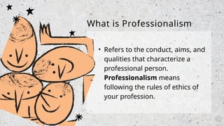 • Refers to the conduct, aims, and
qualities that characterize a
professional person.
Professionalism means
following the rules of ethics of
your profession.
What is Professionalism
 