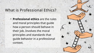 What is Professional Ethics?
• Professional ethics are the rules
and moral principles that guide
how a person should behave in
their job. Involves the moral
principles and standards that
guide behavior in a professional
context.
 
