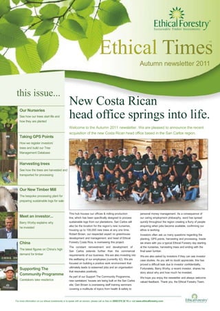 Ethical Times
tm
Autumn newsletter 2011
this issue...
Our Nurseries
See how our trees start life and
how they are planted
Taking GPS Points
How we register investors’
trees and build our Tree
Management Database
Harvesting trees
See how the trees are harvested and
transported for processing
Our New Timber Mill
The bespoke processing plant for
preparing sustainable logs for sale
New Costa Rican
head office springs into life.
Welcome to the Autumn 2011 newsletter. We are pleased to announce the recent
acquisition of the new Costa Rican head office based in the San Carlos region.
Meet an investor...
Barry Worby explains why
he invested
China
The latest figures on China’s high
demand for timber
Supporting The
Community Programme
Caretakers take residence
This hub houses our offices & milling production
line, which has been specifically designed to process
sustainable logs from our plantations. San Carlos will
also be the location for the region’s new nurseries,
housing up to 100,000 new trees at any one time.
Robert Brown, our respected expert on greenhouse
development and management, and head of Ethical
Forestry Costa Rica, is overseeing this project.
The constant reinvestment and development of
San Carlos extends further than the commercial
requirements of our business. We are also investing into
the wellbeing of our employees (currently 42). We are
focused on building a positive work environment that
ultimately leads to esteemed jobs and an organisation
that resonates positively.
As part of our Support The Community Programme,
new caretakers’ houses are being built on the San Carlos
site. Geri Brown is overseeing staff training seminars
covering a multitude of topics from health & safety to
personal money management. As a consequence of
our caring employment philosophy, word has spread
quickly throughout the region creating a flurry of people
enquiring when jobs become available, confirming our
ethos is working.
Investors often ask us many questions regarding the
planting, GPS points, harvesting and processing. Inside
we share with you a typical Ethical Forestry day starting
at the nurseries, harvesting trees and ending with the
final sawn lumber.
We are also asked by investors if they can see investor
case studies. As you will no doubt appreciate, this has
proved a difficult task due to investor confidentiality.
Fortunately, Barry Worby, a recent investor, shares his
story about why and how much he invested.
We hope you enjoy the newsletter and always welcome
valued feedback. Thank you, the Ethical Forestry Team.
For more information on our ethical investments or to speak with an advisor, please call us free on 0800 075 30 10 or visit www.ethicalforestry.com
 