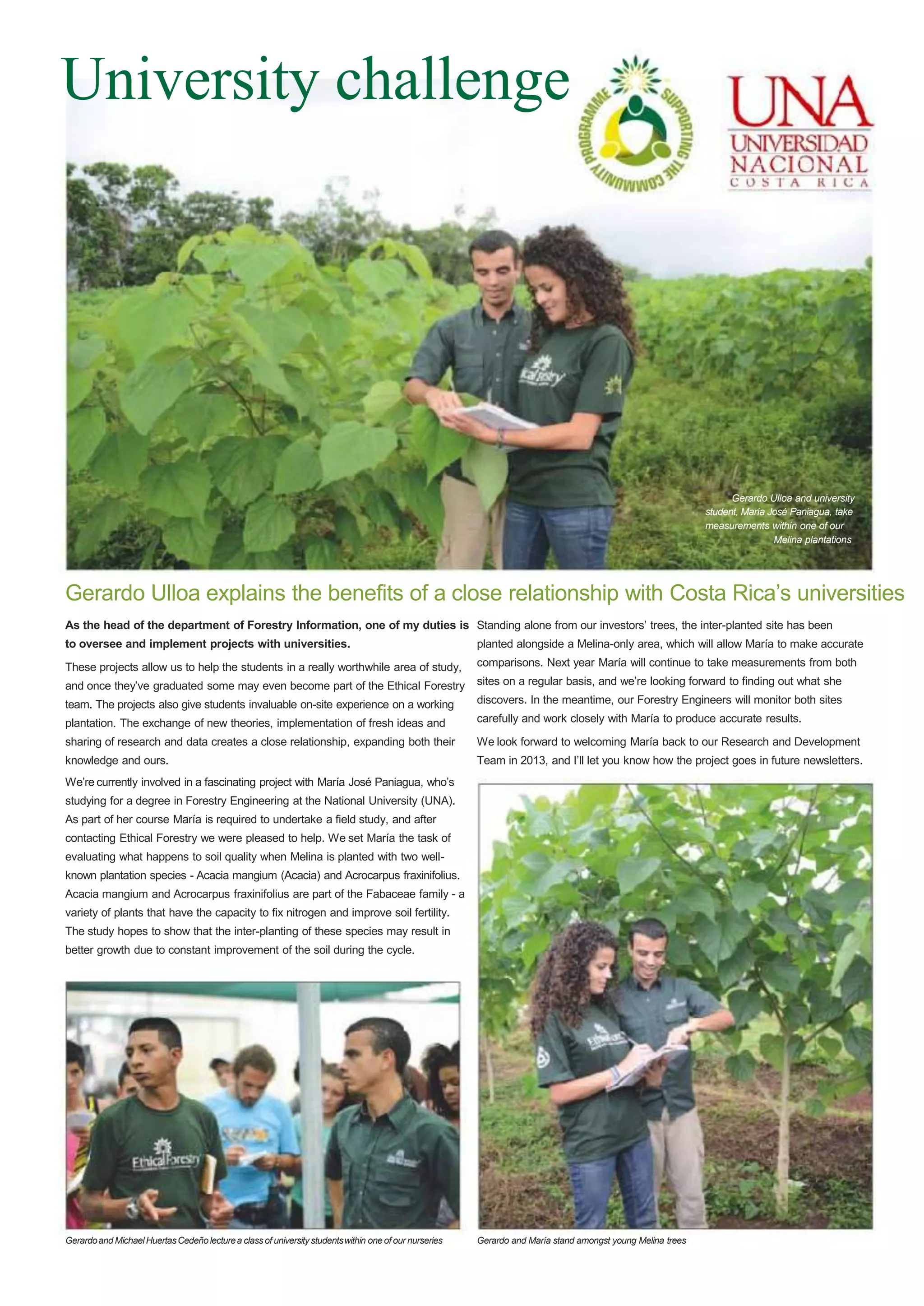 University challenge

Gerardo Ulloa and university
student, María José Paniagua, take
measurements within one of our
Melina plantations

Gerardo Ulloa explains the benefits of a close relationship with Costa Rica‟s universities
As the head of the department of Forestry Information, one of my duties is Standing alone from our investors‟ trees, the inter-planted site has been
to oversee and implement projects with universities.

planted alongside a Melina-only area, which will allow María to make accurate

These projects allow us to help the students in a really worthwhile area of study,

comparisons. Next year María will continue to take measurements from both

and once they‟ve graduated some may even become part of the Ethical Forestry

sites on a regular basis, and we‟re looking forward to finding out what she

team. The projects also give students invaluable on-site experience on a working

discovers. In the meantime, our Forestry Engineers will monitor both sites

plantation. The exchange of new theories, implementation of fresh ideas and

carefully and work closely with María to produce accurate results.

sharing of research and data creates a close relationship, expanding both their

We look forward to welcoming María back to our Research and Development

knowledge and ours.

Team in 2013, and I‟ll let you know how the project goes in future newsletters.

We‟re currently involved in a fascinating project with María José Paniagua, who‟s
studying for a degree in Forestry Engineering at the National University (UNA).
As part of her course María is required to undertake a field study, and after
contacting Ethical Forestry we were pleased to help. We set María the task of
evaluating what happens to soil quality when Melina is planted with two wellknown plantation species - Acacia mangium (Acacia) and Acrocarpus fraxinifolius.
Acacia mangium and Acrocarpus fraxinifolius are part of the Fabaceae family - a
variety of plants that have the capacity to fix nitrogen and improve soil fertility.
The study hopes to show that the inter-planting of these species may result in
better growth due to constant improvement of the soil during the cycle.

Gerardo and Michael Huertas Cedeño lecture a class of university students within one of our nurseries

Gerardo and María stand amongst young Melina trees

 
