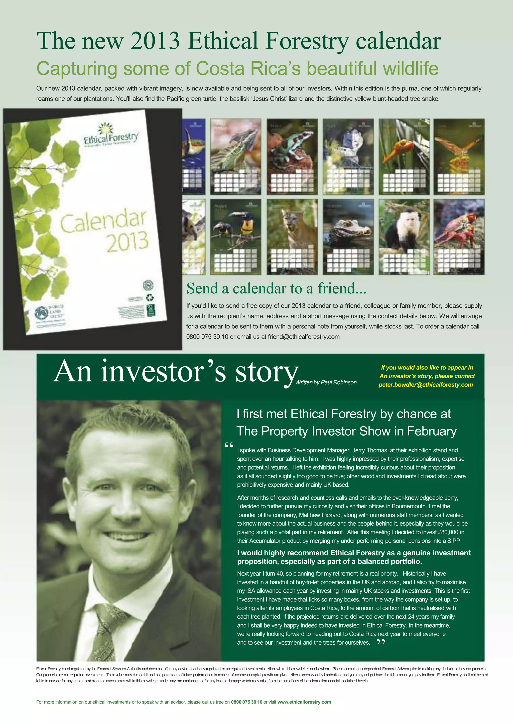 The new 2013 Ethical Forestry calendar
Capturing some of Costa Rica‟s beautiful wildlife
Our new 2013 calendar, packed with vibrant imagery, is now available and being sent to all of our investors. Within this edition is the puma, one of which regularly
roams one of our plantations. You‟ll also find the Pacific green turtle, the basilisk „Jesus Christ‟ lizard and the distinctive yellow blunt-headed tree snake.

Send a calendar to a friend...
If you‟d like to send a free copy of our 2013 calendar to a friend, colleague or family member, please supply
us with the recipient‟s name, address and a short message using the contact details below. We will arrange
for a calendar to be sent to them with a personal note from yourself, while stocks last. To order a calendar call
0800 075 30 10 or email us at friend@ethicalforestry.com

An investor’s story

Written by Paul Robinson

“

If you would also like to appear in
An investor’s story, please contact
peter.bowdler@ethicalforesty.com

I first met Ethical Forestry by chance at
The Property Investor Show in February
I spoke with Business Development Manager, Jerry Thomas, at their exhibition stand and
spent over an hour talking to him. I was highly impressed by their professionalism, expertise
and potential returns. I left the exhibition feeling incredibly curious about their proposition,
as it all sounded slightly too good to be true; other woodland investments I‟d read about were
prohibitively expensive and mainly UK based.
After months of research and countless calls and emails to the ever-knowledgeable Jerry,
I decided to further pursue my curiosity and visit their offices in Bournemouth. I met the
founder of the company, Matthew Pickard, along with numerous staff members, as I wanted
to know more about the actual business and the people behind it, especially as they would be
playing such a pivotal part in my retirement. After this meeting I decided to invest £80,000 in
their Accumulator product by merging my under performing personal pensions into a SIPP.

I would highly recommend Ethical Forestry as a genuine investment
proposition, especially as part of a balanced portfolio.
Next year I turn 40, so planning for my retirement is a real priority. Historically I have
invested in a handful of buy-to-let properties in the UK and abroad, and I also try to maximise
my ISA allowance each year by investing in mainly UK stocks and investments. This is the first
investment I have made that ticks so many boxes, from the way the company is set up, to
looking after its employees in Costa Rica, to the amount of carbon that is neutralised with
each tree planted. If the projected returns are delivered over the next 24 years my family
and I shall be very happy indeed to have invested in Ethical Forestry. In the meantime,
we‟re really looking forward to heading out to Costa Rica next year to meet everyone
and to see our investment and the trees for ourselves.

”

Ethical Forestry is not regulated by the Financial Services Authority and does not offer any advice about any regulated or unregulated investments, either within this newsletter or elsewhere. Please consult an Independent Financial Advisor prior to making any decision to buy our products.
Our products are not regulated investments. Their value may rise or fall and no guarantees of future performance in respect of income or capital growth are given either expressly or by implication, and you may not get back the full amount you pay for them. Ethical Forestry shall not be held
liable to anyone for any errors, omissions or inaccuracies within this newsletter under any circumstances or for any loss or damage which may arise from the use of any of the information or detail contained herein.

For more information on our ethical investments or to speak with an advisor, please call us free on 0800 075 30 10 or visit www.ethicalforestry.com

 