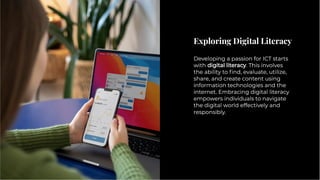 Exploring Digital Literacy
Exploring Digital Literacy
Developing a passion for ICT starts
with digital literacy. This involves
the ability to ﬁnd, evaluate, utilize,
share, and create content using
information technologies and the
internet. Embracing digital literacy
empowers individuals to navigate
the digital world effectively and
responsibly.
Developing a passion for ICT starts
with digital literacy. This involves
the ability to ﬁnd, evaluate, utilize,
share, and create content using
information technologies and the
internet. Embracing digital literacy
empowers individuals to navigate
the digital world effectively and
responsibly.
 