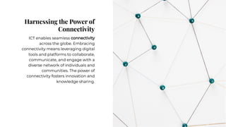 Harnessing the Power of
Connectivity
Harnessing the Power of
Connectivity
ICT enables seamless connectivity
across the globe. Embracing
connectivity means leveraging digital
tools and platforms to collaborate,
communicate, and engage with a
diverse network of individuals and
communities. The power of
connectivity fosters innovation and
knowledge sharing.
ICT enables seamless connectivity
across the globe. Embracing
connectivity means leveraging digital
tools and platforms to collaborate,
communicate, and engage with a
diverse network of individuals and
communities. The power of
connectivity fosters innovation and
knowledge sharing.
 