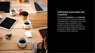 Embracing Innovation and
Creativity
Embracing Innovation and
Creativity
ICT fuels innovation and creativity.
Embracing ICT means embracing
the potential to develop new ideas,
solve complex problems, and
create transformative solutions.
From coding to digital design, ICT
provides endless opportunities for
innovation and creativity.
ICT fuels innovation and creativity.
Embracing ICT means embracing
the potential to develop new ideas,
solve complex problems, and
create transformative solutions.
From coding to digital design, ICT
provides endless opportunities for
innovation and creativity.
 