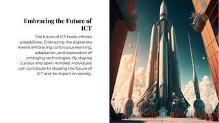 Embracing the Future of
ICT
Embracing the Future of
ICT
The future of ICT holds inﬁnite
possibilities. Embracing the digital era
means embracing continuous learning,
adaptation, and exploration of
emerging technologies. By staying
curious and open-minded, individuals
can contribute to shaping the future of
ICT and its impact on society.
The future of ICT holds inﬁnite
possibilities. Embracing the digital era
means embracing continuous learning,
adaptation, and exploration of
emerging technologies. By staying
curious and open-minded, individuals
can contribute to shaping the future of
ICT and its impact on society.
 