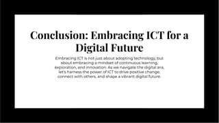 Conclusion: Embracing ICT for a
Digital Future
Conclusion: Embracing ICT for a
Digital Future
Embracing ICT is not just about adopting technology, but
about embracing a mindset of continuous learning,
exploration, and innovation. As we navigate the digital era,
let's harness the power of ICT to drive positive change,
connect with others, and shape a vibrant digital future.
Embracing ICT is not just about adopting technology, but
about embracing a mindset of continuous learning,
exploration, and innovation. As we navigate the digital era,
let's harness the power of ICT to drive positive change,
connect with others, and shape a vibrant digital future.
 