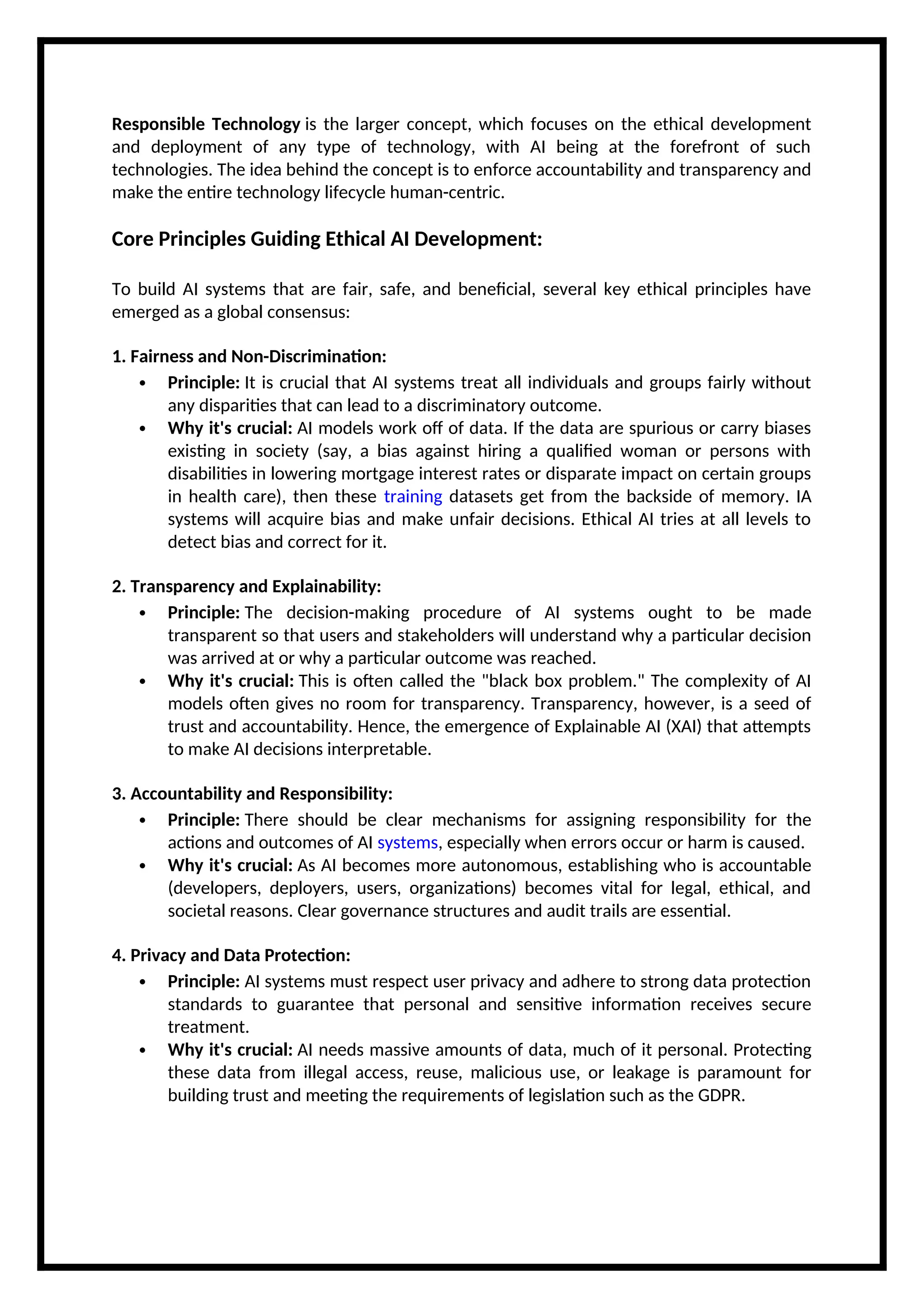 Responsible Technology is the larger concept, which focuses on the ethical development
and deployment of any type of technology, with AI being at the forefront of such
technologies. The idea behind the concept is to enforce accountability and transparency and
make the entire technology lifecycle human-centric.
Core Principles Guiding Ethical AI Development:
To build AI systems that are fair, safe, and beneficial, several key ethical principles have
emerged as a global consensus:
1. Fairness and Non-Discrimination:
 Principle: It is crucial that AI systems treat all individuals and groups fairly without
any disparities that can lead to a discriminatory outcome.
 Why it's crucial: AI models work off of data. If the data are spurious or carry biases
existing in society (say, a bias against hiring a qualified woman or persons with
disabilities in lowering mortgage interest rates or disparate impact on certain groups
in health care), then these training datasets get from the backside of memory. IA
systems will acquire bias and make unfair decisions. Ethical AI tries at all levels to
detect bias and correct for it.
2. Transparency and Explainability:
 Principle: The decision-making procedure of AI systems ought to be made
transparent so that users and stakeholders will understand why a particular decision
was arrived at or why a particular outcome was reached.
 Why it's crucial: This is often called the "black box problem." The complexity of AI
models often gives no room for transparency. Transparency, however, is a seed of
trust and accountability. Hence, the emergence of Explainable AI (XAI) that attempts
to make AI decisions interpretable.
3. Accountability and Responsibility:
 Principle: There should be clear mechanisms for assigning responsibility for the
actions and outcomes of AI systems, especially when errors occur or harm is caused.
 Why it's crucial: As AI becomes more autonomous, establishing who is accountable
(developers, deployers, users, organizations) becomes vital for legal, ethical, and
societal reasons. Clear governance structures and audit trails are essential.
4. Privacy and Data Protection:
 Principle: AI systems must respect user privacy and adhere to strong data protection
standards to guarantee that personal and sensitive information receives secure
treatment.
 Why it's crucial: AI needs massive amounts of data, much of it personal. Protecting
these data from illegal access, reuse, malicious use, or leakage is paramount for
building trust and meeting the requirements of legislation such as the GDPR.
 