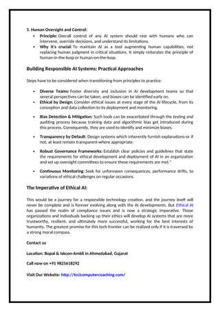 5. Human Oversight and Control:
 Principle: Overall control of any AI system should rest with humans who can
intervene, override decisions, and understand its limitations.
 Why it's crucial: To maintain AI as a tool augmenting human capabilities, not
replacing human judgment in critical situations. It simply reiterates the principle of
human-in-the-loop or human-on-the-loop.
Building Responsible AI Systems: Practical Approaches
Steps have to be considered when transitioning from principles to practice:
 Diverse Teams: Foster diversity and inclusion in AI development teams so that
several perspectives can be taken, and biases can be identified early on.
 Ethical by Design: Consider ethical issues at every stage of the AI lifecycle, from its
conception and data collection to its deployment and monitoring.
 Bias Detection & Mitigation: Such tools can be exacerbated through the testing and
auditing process because training data and algorithmic bias get introduced during
this process. Consequently, they are used to identify and minimize biases.
 Transparency by Default: Design systems which inherently furnish explanations-or if
not, at least remain transparent-where appropriate.
 Robust Governance Frameworks: Establish clear policies and guidelines that state
the requirements for ethical development and deployment of AI in an organization
and set up oversight committees to ensure these requirements are met."
 Continuous Monitoring: Seek for unforeseen consequences, performance drifts, to
variations of ethical challenges on regular occasions.
The Imperative of Ethical AI:
This would be a journey for a responsible technology creation, and the journey itself will
never be complete and is forever evolving along with the AI developments. But Ethical AI
has passed the realm of compliance issues and is now a strategic imperative. Those
organizations and individuals backing up their ethics will develop AI systems that are more
trustworthy, resilient, and ultimately more successful, working for the best interests of
humanity. The greatest promise for this tech frontier can be realized only if it is traversed by
a strong moral compass.
Contact us
Location: Bopal & Iskcon-Ambli in Ahmedabad, Gujarat
Call now on +91 9825618292
Visit Our Website: http://tccicomputercoaching.com/
 
