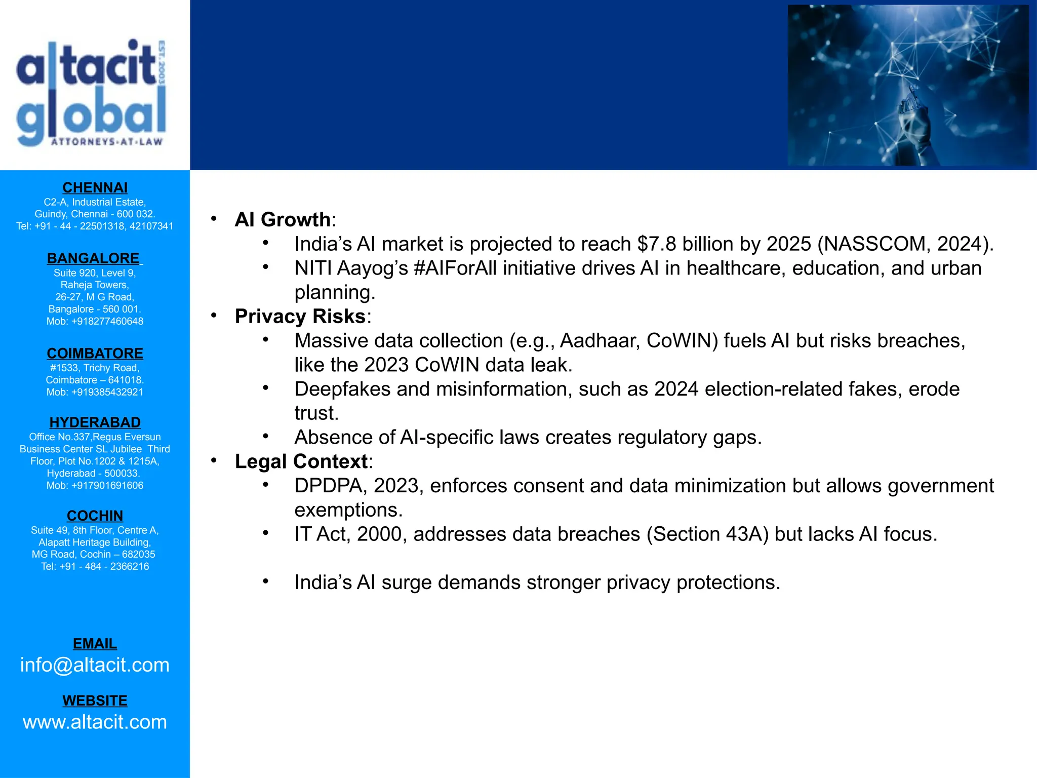 CHENNAI
C2-A, Industrial Estate,
Guindy, Chennai - 600 032.
Tel: +91 - 44 - 22501318, 42107341
BANGALORE
Suite 920, Level 9,
Raheja Towers,
26-27, M G Road,
Bangalore - 560 001.
Mob: +918277460648
COIMBATORE
#1533, Trichy Road,
Coimbatore – 641018.
Mob: +919385432921
HYDERABAD
Office No.337,Regus Eversun
Business Center SL Jubilee Third
Floor, Plot No.1202 & 1215A,
Hyderabad - 500033.
Mob: +917901691606
COCHIN
Suite 49, 8th Floor, Centre A,
Alapatt Heritage Building,
MG Road, Cochin – 682035
Tel: +91 - 484 - 2366216
EMAIL
info@altacit.com
WEBSITE
www.altacit.com
• AI Growth:
• India’s AI market is projected to reach $7.8 billion by 2025 (NASSCOM, 2024).
• NITI Aayog’s #AIForAll initiative drives AI in healthcare, education, and urban
planning.
• Privacy Risks:
• Massive data collection (e.g., Aadhaar, CoWIN) fuels AI but risks breaches,
like the 2023 CoWIN data leak.
• Deepfakes and misinformation, such as 2024 election-related fakes, erode
trust.
• Absence of AI-specific laws creates regulatory gaps.
• Legal Context:
• DPDPA, 2023, enforces consent and data minimization but allows government
exemptions.
• IT Act, 2000, addresses data breaches (Section 43A) but lacks AI focus.
• India’s AI surge demands stronger privacy protections.
 