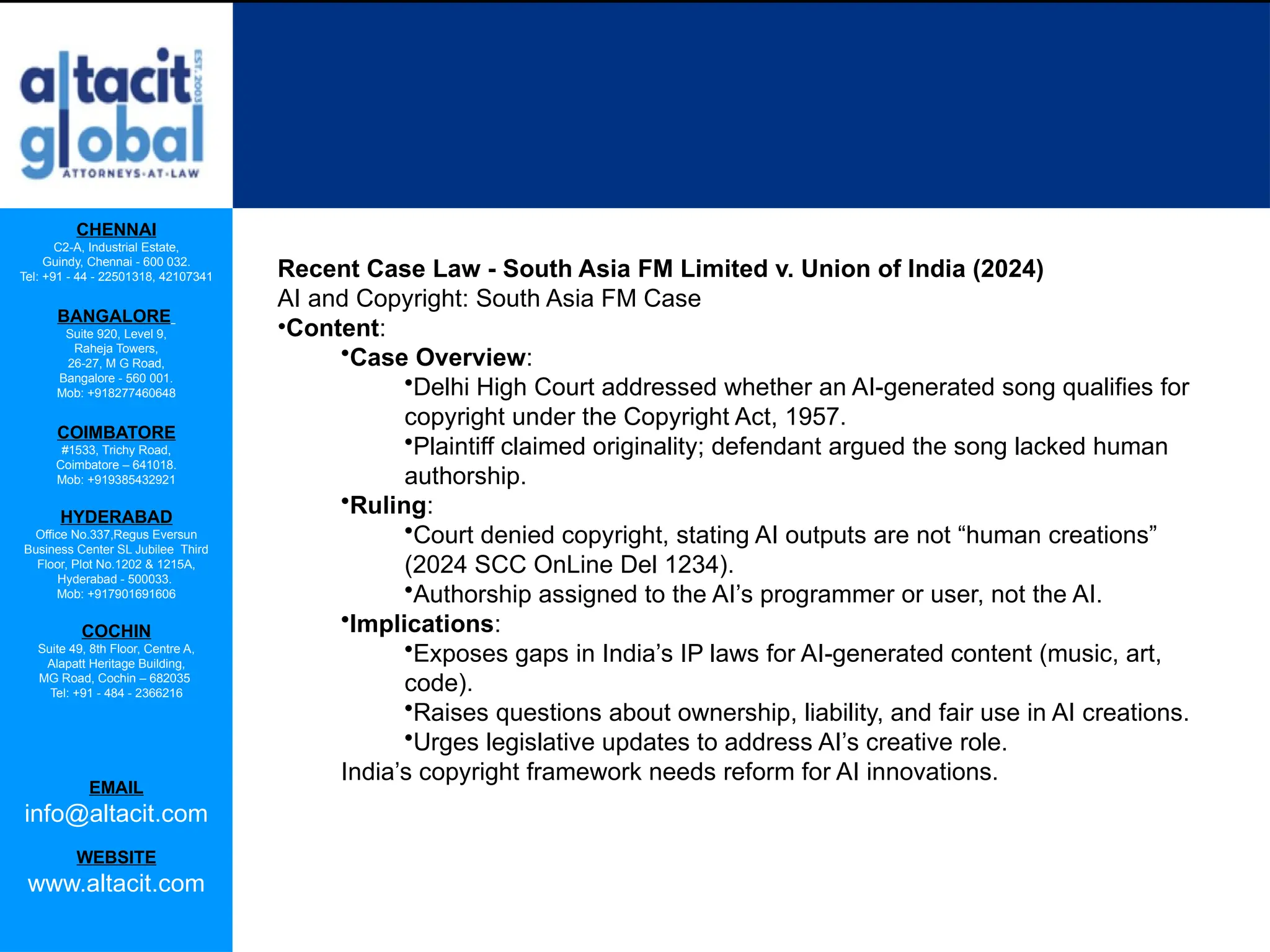 CHENNAI
C2-A, Industrial Estate,
Guindy, Chennai - 600 032.
Tel: +91 - 44 - 22501318, 42107341
BANGALORE
Suite 920, Level 9,
Raheja Towers,
26-27, M G Road,
Bangalore - 560 001.
Mob: +918277460648
COIMBATORE
#1533, Trichy Road,
Coimbatore – 641018.
Mob: +919385432921
HYDERABAD
Office No.337,Regus Eversun
Business Center SL Jubilee Third
Floor, Plot No.1202 & 1215A,
Hyderabad - 500033.
Mob: +917901691606
COCHIN
Suite 49, 8th Floor, Centre A,
Alapatt Heritage Building,
MG Road, Cochin – 682035
Tel: +91 - 484 - 2366216
EMAIL
info@altacit.com
WEBSITE
www.altacit.com
Recent Case Law - South Asia FM Limited v. Union of India (2024)
AI and Copyright: South Asia FM Case
•Content:
•Case Overview:
•Delhi High Court addressed whether an AI-generated song qualifies for
copyright under the Copyright Act, 1957.
•Plaintiff claimed originality; defendant argued the song lacked human
authorship.
•Ruling:
•Court denied copyright, stating AI outputs are not “human creations”
(2024 SCC OnLine Del 1234).
•Authorship assigned to the AI’s programmer or user, not the AI.
•Implications:
•Exposes gaps in India’s IP laws for AI-generated content (music, art,
code).
•Raises questions about ownership, liability, and fair use in AI creations.
•Urges legislative updates to address AI’s creative role.
India’s copyright framework needs reform for AI innovations.
 
