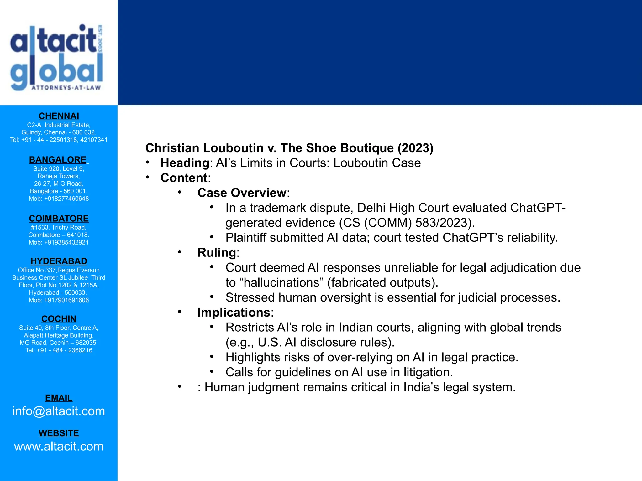 CHENNAI
C2-A, Industrial Estate,
Guindy, Chennai - 600 032.
Tel: +91 - 44 - 22501318, 42107341
BANGALORE
Suite 920, Level 9,
Raheja Towers,
26-27, M G Road,
Bangalore - 560 001.
Mob: +918277460648
COIMBATORE
#1533, Trichy Road,
Coimbatore – 641018.
Mob: +919385432921
HYDERABAD
Office No.337,Regus Eversun
Business Center SL Jubilee Third
Floor, Plot No.1202 & 1215A,
Hyderabad - 500033.
Mob: +917901691606
COCHIN
Suite 49, 8th Floor, Centre A,
Alapatt Heritage Building,
MG Road, Cochin – 682035
Tel: +91 - 484 - 2366216
EMAIL
info@altacit.com
WEBSITE
www.altacit.com
Christian Louboutin v. The Shoe Boutique (2023)
• Heading: AI’s Limits in Courts: Louboutin Case
• Content:
• Case Overview:
• In a trademark dispute, Delhi High Court evaluated ChatGPT-
generated evidence (CS (COMM) 583/2023).
• Plaintiff submitted AI data; court tested ChatGPT’s reliability.
• Ruling:
• Court deemed AI responses unreliable for legal adjudication due
to “hallucinations” (fabricated outputs).
• Stressed human oversight is essential for judicial processes.
• Implications:
• Restricts AI’s role in Indian courts, aligning with global trends
(e.g., U.S. AI disclosure rules).
• Highlights risks of over-relying on AI in legal practice.
• Calls for guidelines on AI use in litigation.
• : Human judgment remains critical in India’s legal system.
 