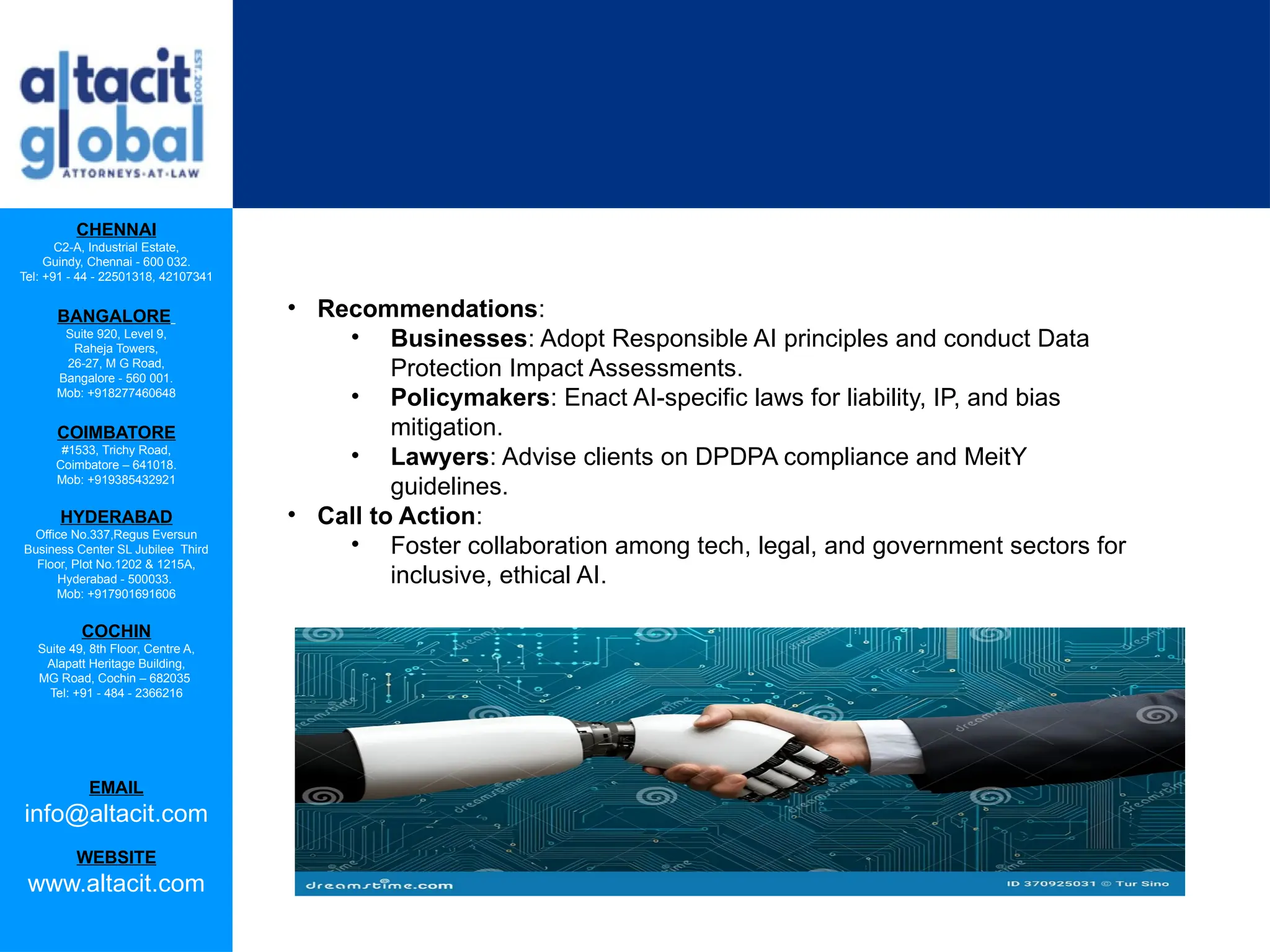 CHENNAI
C2-A, Industrial Estate,
Guindy, Chennai - 600 032.
Tel: +91 - 44 - 22501318, 42107341
BANGALORE
Suite 920, Level 9,
Raheja Towers,
26-27, M G Road,
Bangalore - 560 001.
Mob: +918277460648
COIMBATORE
#1533, Trichy Road,
Coimbatore – 641018.
Mob: +919385432921
HYDERABAD
Office No.337,Regus Eversun
Business Center SL Jubilee Third
Floor, Plot No.1202 & 1215A,
Hyderabad - 500033.
Mob: +917901691606
COCHIN
Suite 49, 8th Floor, Centre A,
Alapatt Heritage Building,
MG Road, Cochin – 682035
Tel: +91 - 484 - 2366216
EMAIL
info@altacit.com
WEBSITE
www.altacit.com
• Recommendations:
• Businesses: Adopt Responsible AI principles and conduct Data
Protection Impact Assessments.
• Policymakers: Enact AI-specific laws for liability, IP, and bias
mitigation.
• Lawyers: Advise clients on DPDPA compliance and MeitY
guidelines.
• Call to Action:
• Foster collaboration among tech, legal, and government sectors for
inclusive, ethical AI.
 