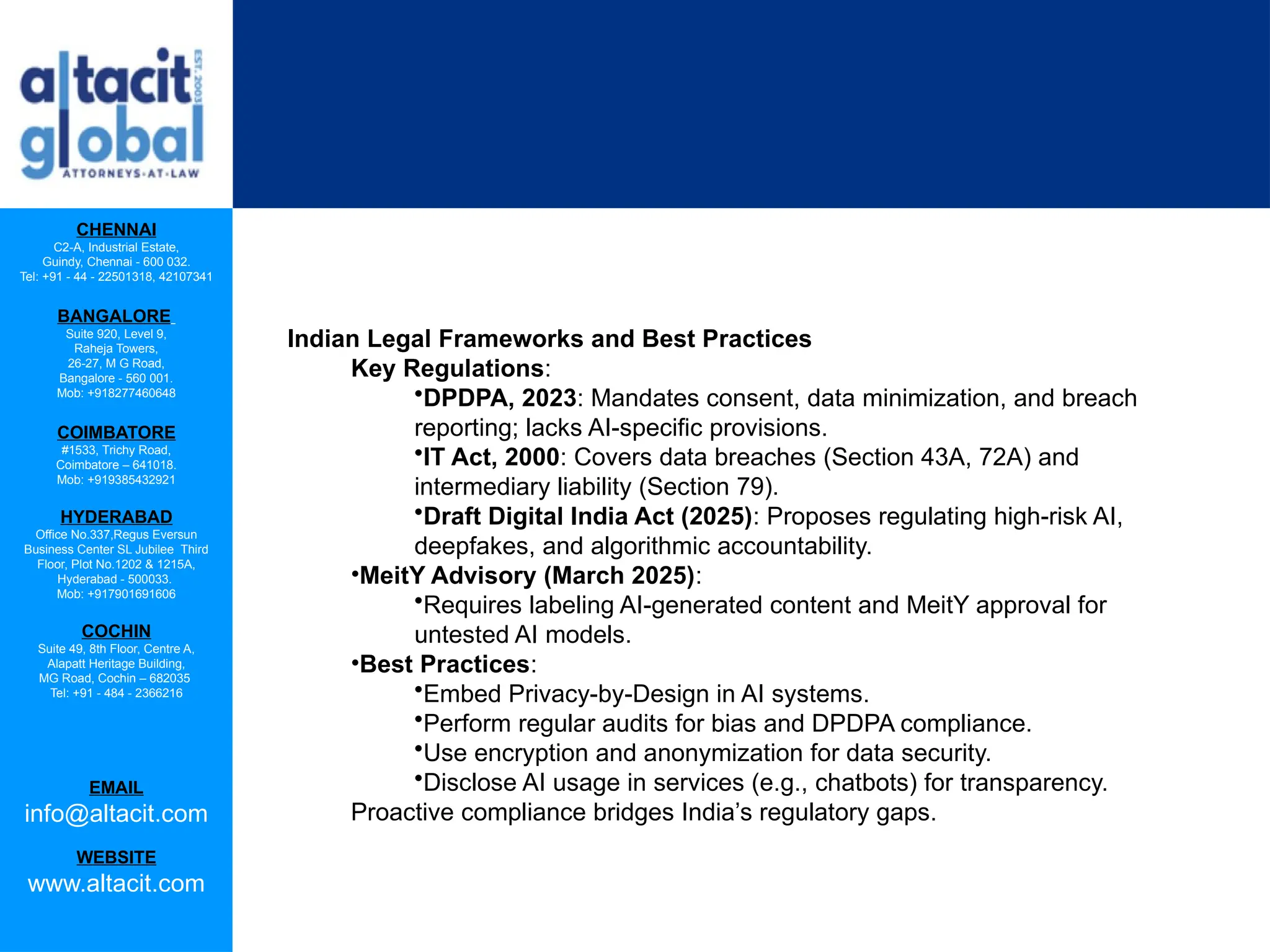 CHENNAI
C2-A, Industrial Estate,
Guindy, Chennai - 600 032.
Tel: +91 - 44 - 22501318, 42107341
BANGALORE
Suite 920, Level 9,
Raheja Towers,
26-27, M G Road,
Bangalore - 560 001.
Mob: +918277460648
COIMBATORE
#1533, Trichy Road,
Coimbatore – 641018.
Mob: +919385432921
HYDERABAD
Office No.337,Regus Eversun
Business Center SL Jubilee Third
Floor, Plot No.1202 & 1215A,
Hyderabad - 500033.
Mob: +917901691606
COCHIN
Suite 49, 8th Floor, Centre A,
Alapatt Heritage Building,
MG Road, Cochin – 682035
Tel: +91 - 484 - 2366216
EMAIL
info@altacit.com
WEBSITE
www.altacit.com
Indian Legal Frameworks and Best Practices
Key Regulations:
•DPDPA, 2023: Mandates consent, data minimization, and breach
reporting; lacks AI-specific provisions.
•IT Act, 2000: Covers data breaches (Section 43A, 72A) and
intermediary liability (Section 79).
•Draft Digital India Act (2025): Proposes regulating high-risk AI,
deepfakes, and algorithmic accountability.
•MeitY Advisory (March 2025):
•Requires labeling AI-generated content and MeitY approval for
untested AI models.
•Best Practices:
•Embed Privacy-by-Design in AI systems.
•Perform regular audits for bias and DPDPA compliance.
•Use encryption and anonymization for data security.
•Disclose AI usage in services (e.g., chatbots) for transparency.
Proactive compliance bridges India’s regulatory gaps.
 