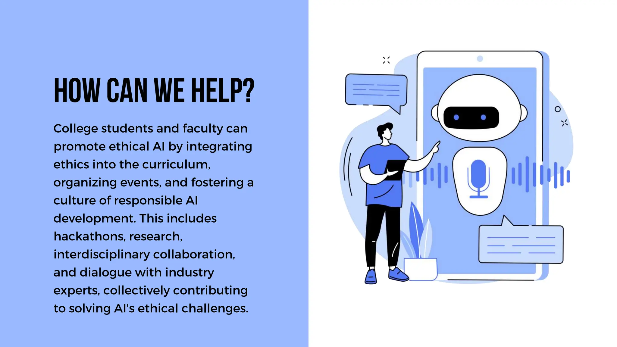 College students and faculty can
promote ethical AI by integrating
ethics into the curriculum,
organizing events, and fostering a
culture of responsible AI
development. This includes
hackathons, research,
interdisciplinary collaboration,
and dialogue with industry
experts, collectively contributing
to solving AI's ethical challenges.
How can we help?
 