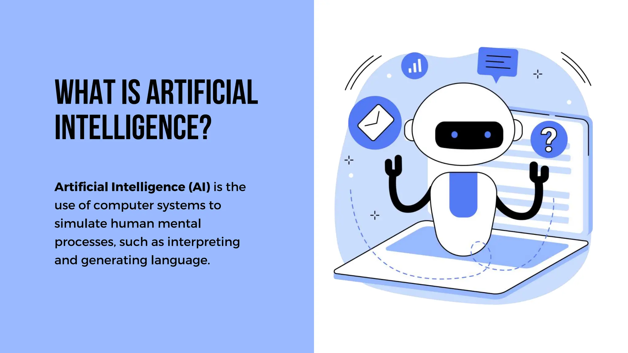 Artificial Intelligence (AI) is the
use of computer systems to
simulate human mental
processes, such as interpreting
and generating language.
What is Artificial
Intelligence?
 