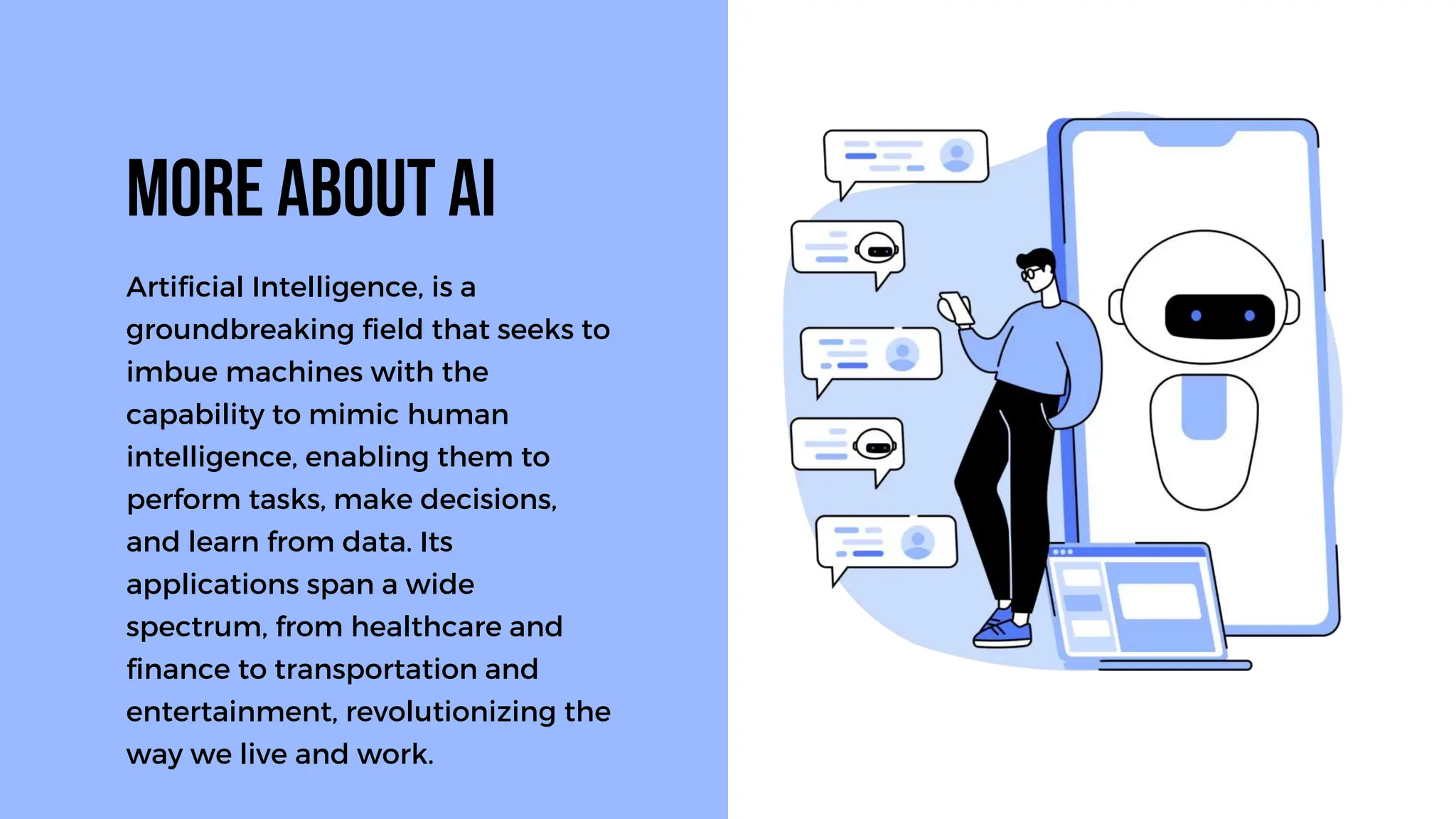 Artificial Intelligence, is a
groundbreaking field that seeks to
imbue machines with the
capability to mimic human
intelligence, enabling them to
perform tasks, make decisions,
and learn from data. Its
applications span a wide
spectrum, from healthcare and
finance to transportation and
entertainment, revolutionizing the
way we live and work.
MORE ABOUT AI
 
