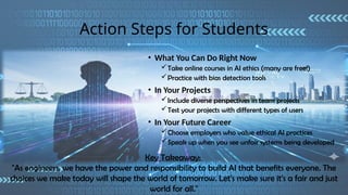 Action Steps for Students
• What You Can Do Right Now
Take online courses in AI ethics (many are free!)
Practice with bias detection tools
• In Your Projects
Include diverse perspectives in team projects
Test your projects with different types of users
• In Your Future Career
Choose employers who value ethical AI practices
Speak up when you see unfair systems being developed
Key Takeaway:
"As engineers, we have the power and responsibility to build AI that benefits everyone. The
choices we make today will shape the world of tomorrow. Let's make sure it's a fair and just
world for all."
 