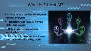 What is Ethical AI?
AI systems that are fair, honest, and
safe for everyone
 Technology that respects human
rights and values
 AI that helps people without
causing harm
 Systems that are transparent - we
can understand how they work
 