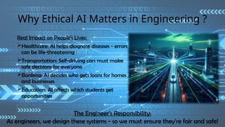 Why Ethical AI Matters in Engineering ?
Real Impact on People's Lives:
Healthcare: AI helps diagnose diseases - errors
can be life-threatening
Transportation: Self-driving cars must make
safe decisions for everyone
Banking: AI decides who gets loans for homes
and businesses
Education: AI affects which students get
opportunities
The Engineer's Responsibility:
As engineers, we design these systems - so we must ensure they're fair and safe!
 