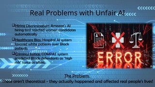Real Problems with Unfair AI
Hiring Discrimination: Amazon's AI
hiring tool rejected women candidates
automatically
Healthcare Bias: Hospital AI system
favored white patients over Black
patients
Criminal Justice: COMPAS system
predicted Black defendants as "high
risk" twice as often.
The Problem:
These aren't theoretical - they actually happened and affected real people's lives!
 