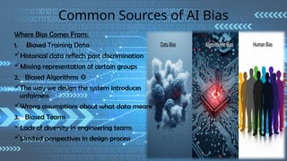 Common Sources of AI Bias
Where Bias Comes From:
1. Biased Training Data
Historical data reflects past discrimination
Missing representation of certain groups
2. Biased Algorithms ⚙
The way we design the system introduces
unfairness
Wrong assumptions about what data means
3. Biased Teams
Lack of diversity in engineering teams
Limited perspectives in design process
 