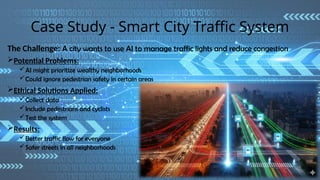 Case Study - Smart City Traffic System
The Challenge: A city wants to use AI to manage traffic lights and reduce congestion
Potential Problems:
AI might prioritize wealthy neighborhoods
Could ignore pedestrian safety in certain areas
Ethical Solutions Applied:
Collect data
Include pedestrians and cyclists
Test the system
Results:
Better traffic flow for everyone
Safer streets in all neighborhoods
 