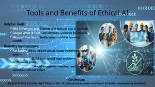 Tools and Benefits of Ethical AI
Helpful Tools:
IBM AI Fairness 360: Detects and reduces bias in datasets
Google What-If Tool: Tests different scenarios for fairness
Microsoft Fair learn: Builds fairer machine learning
models
Benefits for Everyone:
For Society: Equal opportunities, better healthcare, safer
systems
For Engineers: Build trust, avoid legal problems,
professional pride
For Companies: Avoid expensive mistakes, reach more
customers, attract talent
Key Message:
Ethical AI isn't just the right thing to do - it's also good business and leads to better engineering solutions!
 