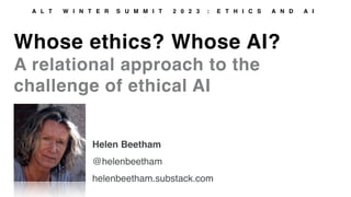Whose ethics? Whose AI?
A relational approach to the
challenge of ethical AI
A L T W I N T E R S U M M I T 2 0 2 3 : E T H I C S A N D A I
Helen Beetham
@helenbeetham
helenbeetham.substack.com
 