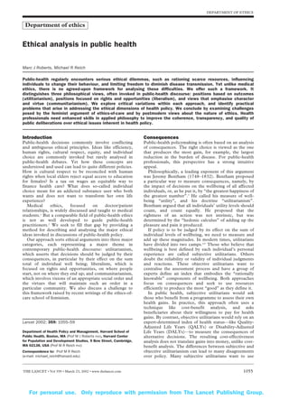DEPARTMENT OF ETHICS


 Department of ethics


Ethical analysis in public health

Marc J Roberts, Michael R Reich

Public-health regularly encounters serious ethical dilemmas, such as rationing scarce resources, influencing
individuals to change their behaviour, and limiting freedom to diminish disease transmission. Yet unlike medical
ethics, there is no agreed-upon framework for analysing these difficulties. We offer such a framework. It
distinguishes three philosophical views, often invoked in public-health discourse: positions based on outcomes
(utilitarianism), positions focused on rights and opportunities (liberalism), and views that emphasise character
and virtue (communitarianism). We explore critical variations within each approach, and identify practical
problems that arise in addressing the ethical dimensions of health policy. We conclude by examining challenges
posed by the feminist argument of ethics-of-care and by postmodern views about the nature of ethics. Health
professionals need enhanced skills in applied philosophy to improve the coherence, transparency, and quality of
public deliberations over ethical issues inherent in health policy.


Introduction                                                       Consequences
Public-health decisions commonly involve conflicting               Public-health policymaking is often based on an analysis
and ambiguous ethical principles. Ideas like efficiency,           of consequences. The right choice is viewed as the one
human rights, cultural respect, equity, and individual             that produces the most gain, for example, the largest
choice are commonly invoked but rarely analysed in                 reduction in the burden of disease. For public-health
public-health debates. Yet how these concepts are                  professionals, this perspective has a strong intuitive
understood and used can lead to quite different policies.          appeal.
How is cultural respect to be reconciled with human                   Philosophically, a leading exponent of this argument
rights when local elders reject equal access to education          was Jeremy Bentham (1748–1832). Bentham proposed
for females? Is a tax on wages an equitable way to                 a particular way to measure consequences, namely, by
finance health care? What does so-called individual                the impact of decisions on the wellbeing of all affected
choice mean for an addicted substance user who both                individuals, or, as he put it, by “the greatest happiness of
wants and does not want to transform her own life                  the greatest number”.3 He called his measure of well-
experience?                                                        being “utility”, and his doctrine “utilitarianism”.
   Medical     ethics,    focused    on    doctor/patient          Bentham argued that all individuals’ utility levels should
relationships, is widely discussed and taught to medical           count, and count equally. He proposed that the
students.1 But a comparable field of public-health ethics          rightness of an action was not intrinsic, but was
is not as well developed to guide public-health                    determined by the “hedonic calculus” of adding up the
practitioners.2 We seek to fill that gap by providing a            pleasure and pain it produced.
method for describing and analysing the major ethical                 If policy is to be judged by its effect on the sum of
ideas invoked in discussions of public-health policy.              individual levels of wellbeing, we need to measure and
   Our approach sorts ethical arguments into three major           add up these magnitudes. In modern times, utilitarians
categories, each representing a major theme in                     have divided into two camps.4,5 Those who believe that
contemporary public-health discourse: utilitarianism,              wellbeing is best defined by each individual’s personal
which asserts that decisions should be judged by their             experience are called subjective utilitarians. Others
consequences, in particular by their effect on the sum             doubt the reliability or validity of individual judgments
total of individual well being; liberalism, which is               and reactions. These objective utilitarians want to
focused on rights and opportunities, on where people               centralise the assessment process and have a group of
start, not on where they end up; and communitarianism,             experts define an index that embodies the “rationally
which involves visions of an appropriate social order and          knowable” components of wellbeing. Both approaches
the virtues that will maintain such an order in a                  focus on consequences and seek to use resources
particular community. We also discuss a challenge to               efficiently to produce the most “good” as they define it.
this framework raised by recent writings of the ethics-of-            In public health, subjective utilitarians would ask
care school of feminism.                                           those who benefit from a programme to assess their own
                                                                   health gains. In practice, this approach often uses a
                                                                   technique like cost-benefit analysis, and asks
                                                                   beneficiaries about their willingness to pay for health
                                                                   gains. By contrast, objective utilitarians would rely on an
Lancet 2002; 359: 1055–59                                          expert-determined index of health status—like Quality-
                                                                   Adjusted Life Years (QALYs) or Disability-Adjusted
Department of Health Policy and Management, Harvard School of      Life Years (DALYs)—to measure the consequences of
Public Health, Boston, MA (Prof M J Roberts PhD), Harvard Center   alternative decisions. The resulting cost-effectiveness
for Population and Development Studies, 9 Bow Street, Cambridge,   analysis does not translate gains into money, unlike cost-
MA 02138, USA (Prof M R Reich PhD)                                 benefit analysis. The differences between subjective and
Correspondence to: Prof M R Reich                                  objective utilitarianism can lead to many disagreements
(e-mail: michael_reich@harvard.edu)                                over policy. Many subjective utilitarians want to use


THE LANCET • Vol 359 • March 23, 2002 • www.thelancet.com                                                                1055




    For personal use. Only reproduce with permission from The Lancet Publishing Group.
 