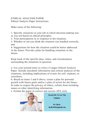 ETHICAL ANALYSIS PAPER
Ethical Analysis Paper Instructions
Make notes of the following:
1. Specific situations at your job in which decision-making was
or was not based on ethical principles.
2. Your participation in or response to the situation,
3. Whether or not you think the situation was handled correctly,
and
4. Suggestions for how the situation could be better addressed
in the future. Provide a plan for handling situations in the
future.
Keep track of the specific days, times, and circumstances
surrounding the situations in question.
a. Use your journal notes to write a 5-pages Ethical Analysis
Paper. Include anecdotal information and critical analyses of the
situations, including implications of events for self, students, or
coworkers.
b. Based on items 3 and 4 above, create a plan for personal
growth with future goals and/or a plan of action for the future.
In order to respect the privacy of others, refrain from including
names or other identifying information.
c. Format the paper in correct and current APA style.
 