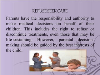 REFUSESEEK CARE
Parents have the responsibility and authority to
make medical decisions on behalf of their
children. This includes the right to refuse or
discontinue treatments, even those that may be
life-sustaining. However, parental decision-
making should be guided by the best interests of
the child.
 