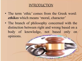 INTRODUCTION
• The term ‘ethic’ comes from the Greek word:
ethikos which means ‘moral, character’
• The branch of philosophy concerned with the
distinction between right and wrong based on a
body of knowledge, not based only on
opinions.
 