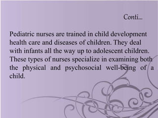 Conti…
Pediatric nurses are trained in child development
health care and diseases of children. They deal
with infants all the way up to adolescent children.
These types of nurses specialize in examining both
the physical and psychosocial well-being of a
child.
 