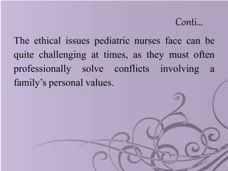 Conti…
The ethical issues pediatric nurses face can be
quite challenging at times, as they must often
professionally solve conflicts involving a
family’s personal values.
 