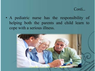 Conti…
• A pediatric nurse has the responsibility of
helping both the parents and child learn to
cope with a serious illness.
 